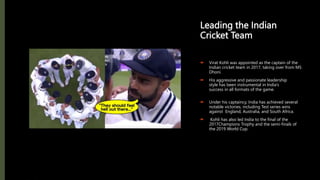 Leading the Indian
Cricket Team
 Virat Kohli was appointed as the captain of the
Indian cricket team in 2017, taking over from MS
Dhoni.
 His aggressive and passionate leadership
style has been instrumental in India’s
success in all formats of the game.
 Under his captaincy, India has achieved several
notable victories, including Test series wins
against England, Australia, and South Africa.
 Kohli has also led India to the final of the
2017Champions Trophy and the semi-finals of
the 2019 World Cup.
 