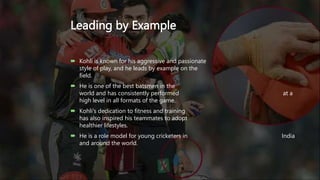 Leading by Example
 Kohli is known for his aggressive and passionate
style of play, and he leads by example on the
field.
 He is one of the best batsmen in the
world and has consistently performed at a
high level in all formats of the game.
 Kohli's dedication to fitness and training
has also inspired his teammates to adopt
healthier lifestyles.
 He is a role model for young cricketers in India
and around the world.
 