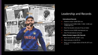 Leadership and Records
International Records
 Fastest to reach 10,000 ODI runs
 Fastest to reach 8,000, 9,000, 11,000, 12,000 and
13,000 ODI runs
 Most Test double centuries (7) by an Indian
 Fastest to score 26,000 international runs
 Over 78 international centuries
Indian Premier League (IPL) Records
 Most runs in the IPL (6,000+ runs)
 Most centuries in the IPL (5)
 Most runs in a single edition of the IPL (973 runs
in 2016)
 