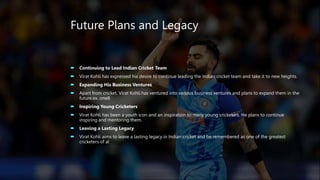Future Plans and Legacy
 Continuing to Lead Indian Cricket Team
 Virat Kohli has expressed his desire to continue leading the Indian cricket team and take it to new heights.
 Expanding His Business Ventures
 Apart from cricket, Virat Kohli has ventured into various business ventures and plans to expand them in the
future.ex. one8
 Inspiring Young Cricketers
 Virat Kohli has been a youth icon and an inspiration to many young cricketers. He plans to continue
inspiring and mentoring them.
 Leaving a Lasting Legacy
 Virat Kohli aims to leave a lasting legacy in Indian cricket and be remembered as one of the greatest
cricketers of al
 