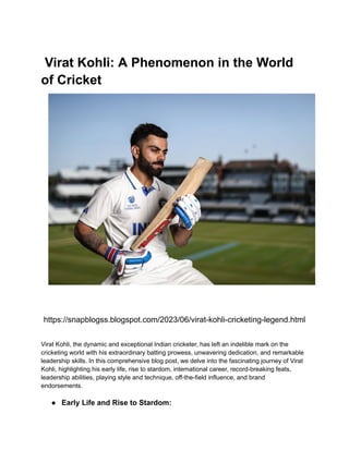 Virat Kohli: A Phenomenon in the World
of Cricket
https://snapblogss.blogspot.com/2023/06/virat-kohli-cricketing-legend.html
Virat Kohli, the dynamic and exceptional Indian cricketer, has left an indelible mark on the
cricketing world with his extraordinary batting prowess, unwavering dedication, and remarkable
leadership skills. In this comprehensive blog post, we delve into the fascinating journey of Virat
Kohli, highlighting his early life, rise to stardom, international career, record-breaking feats,
leadership abilities, playing style and technique, off-the-field influence, and brand
endorsements.
● Early Life and Rise to Stardom:
 