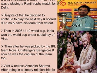 & died in December 2006, when Virat
was a playing a Ranji trophy match for
Delhi.
Despite of that he decided to
continue to play the next day & scored
90 runs & save his team from defeat.
Then in 2008 U-19 world cup, India
won the world cup under captaincy of
Virat.
 Then after he was picked by the IPL
team Royal Challengers Bangalore &
now he was the captain of the team
too.
Virat & actress Anushka Sharma
After being in a steady relationship for
 