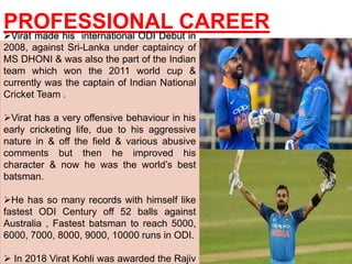 PROFESSIONAL CAREERVirat made his international ODI Debut in
2008, against Sri-Lanka under captaincy of
MS DHONI & was also the part of the Indian
team which won the 2011 world cup &
currently was the captain of Indian National
Cricket Team .
Virat has a very offensive behaviour in his
early cricketing life, due to his aggressive
nature in & off the field & various abusive
comments but then he improved his
character & now he was the world’s best
batsman.
He has so many records with himself like
fastest ODI Century off 52 balls against
Australia , Fastest batsman to reach 5000,
6000, 7000, 8000, 9000, 10000 runs in ODI.
 In 2018 Virat Kohli was awarded the Rajiv
 