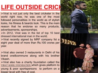 LIFE OUTSIDE CRICKET
Virat is not just only the best cricketer in the
world right now, he was one of the most
followed personalities in the world as of stylish
looks, his fitness & beardo look. This is the main
reason that he endorse so many products,
advertisements, sponsorships.
In 2012, Virat was in the list of top 10 best
dressed international man in the world.
Virat recently signed by MRF company fot a
eight year deal of more than Rs.100 crores per
year.
Virat also owned 3 restaurants in Delhi of his
brand one8commune along with his brother
Vikash.
Virat also has a charity foundation called the
VIRAT KOHLI FOUNDATION which gives platform to
young & poor sportspersons to perform on a
bigger level with free of cost.
 