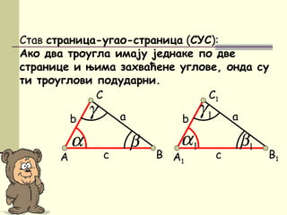 1α
Став страница-угао-страница (СУС):
Ако два троугла имају једнаке по две
странице и њима захваћене углове, онда су
ти троуглови подударни.
A
C
β
аb
c
α
γ
B A1
C1
1β
аb
c
1γ
B1
 