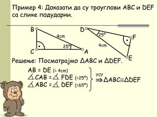 Решење: Посматрајмо ΔАBC и ΔDEF.
AB = DE (= 4cm)
CАB = FDE (=25º)
АBC = DEF (=65º)
D
Пример 4: Доказати да су троуглови ABC и DEF
са слике подударни.
⇒ΔABC≅ΔDEF
УСУ
•
F
E
B
C А
•
25º
25º4cm
4cm
 