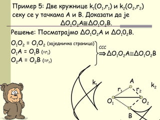 Решење: Посматрајмо ΔO1O2A и ΔO102B.
O1O2 = O1O2 (заједничка страница)
О1А = O1B (=r1)
О2A = O2B (=r2)
B
Пример 5: Две кружнице k1(O1,r1) и k2(O2,r2)
секу се у тачкама А и B. Доказати да је
ΔО1О2A≅ΔО1О2B.
O1
⇒ΔO1О2А≅ΔO1О2B
ССС
O2
A
r1 r2
k1 k2
 