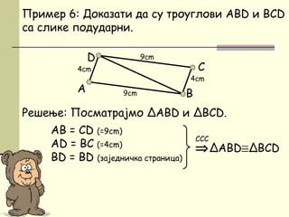 Решење: Посматрајмо ΔАBD и ΔBCD.
AB = CD (=9cm)
АD = BC (=4cm)
BD = BD (заједничка страница)
D
Пример 6: Доказати да су троуглови ABD и BCD
са слике подударни.
⇒ΔABD≅ΔBCD
ССС
B
C
А
4cm
4cm
9cm
9cm
 