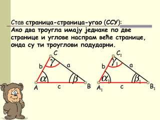 1β1α
Став страница-страница-угао (ССУ):
Ако два троугла имају једнаке по две
странице и углове наспрам веће странице,
онда су ти троуглови подударни.
A
C
β
аb
c
α
γ
B A1
C1
аb
c
1γ
B1
 