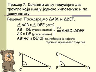 D
Решење: Посматрајмо ΔАBC и ΔDEF.
АCB = DFE (=90º)
AB = DE (услов задатка)
АC = DF (услов задатка)
АB>AC и DE>DF (хипотенуза је највећа
страница правоуглог троугла)
Пример 7: Доказати да су подударна два
троугла која имају једнаке хипотенузе и по
једну катету.
⇒ΔABC≅ΔDEF
ССУ
•
B
AC
•
E
F
 