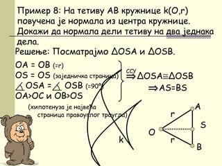 Решење: Посматрајмо ΔOSA и ΔOSB.
OA = OB (=r)
ОS = OS (заједничка страница)
ОSA = OSB (=90º)
ОА>ОС и ОB>OS
(хипотенуза је највећа
страница правоуглог троугла)
B
Пример 8: На тетиву AB кружнице k(O,r)
повучена је нормала из центра кружнице.
Докажи да нормала дели тетиву на два једнака
дела.
O
⇒ΔOSА≅ΔOSB
⇒AS=BS
ССУ
A
r
k
S
r
 