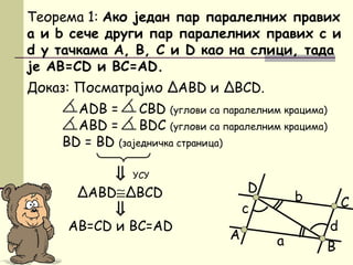 Доказ: Посматрајмо ΔАBD и ΔBCD.
ADB = CBD (углови са паралелним крацима)
АBD = BDC (углови са паралелним крацима)
BD = BD (заједничка страница)
D
Теорема 1: Ако један пар паралелних правих
a и b сече други пар паралелних правих c и
d у тачкама А, B, C и D као на слици, тада
је AB=CD и BC=AD.
⇒
УСУ
B
C
А
ΔABD≅ΔBCD
d
c
b
а
⇒
AB=CD и BC=AD
 