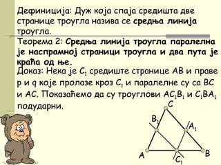 Доказ: Нека је C1 средиште странице AB и праве
p и q које пролазе кроз C1 и паралелне су са BC
и AC. Показаћемо да су троуглови AC1B1 и C1BA1
подударни. C
Дефиниција: Дуж која спаја средишта две
странице троугла назива се средња линија
троугла.
Теорема 2: Средња линија троугла паралелна
је наспрамној страници троугла и два пута је
краћа од ње.
B
C1
А
A1
B1
 