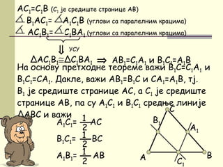 На основу претходне теореме важи B1C=C1A1 и
B1C1=CA1. Дакле, важи АB1=B1C и CA1=А1B, тј.
B1 је средиште странице AC, а C1 је средиште
странице AB, па су А1C1 и B1C1 средње линије
ΔАBC и важи
AC1=C1B (C1 је средиште странице AB)
B1AC1= A1C1B (углови са паралелним крацима)
AC1B1= C1BA1 (углови са паралелним крацима)
C
B
C1
А
A1
B1
⇒
УСУ
⇒ AB1=C1A1 и B1C1=A1BΔAC1B1≅ΔC1BA1
А1C1= АC1
2
B1C1= BC1
2
А1B1= АB1
2
 