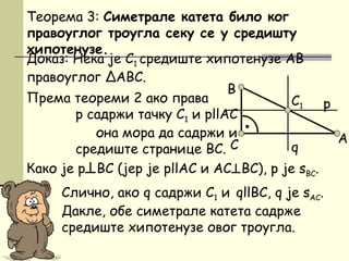 Доказ: Нека је C1 средиште хипотенузе AB
правоуглог ΔАBC.
Према теореми 2 ако права
p садржи тачку C1 и pllAC
она мора да садржи и
средиште странице BC.
Теорема 3: Симетрале катета било ког
правоуглог троугла секу се у средишту
хипотенузе.
Слично, ако q садржи C1 и qllBC, q је sАC.
Дакле, обе симетрале катета садрже
средиште хипотенузе овог троугла.
•
B
AC
C1 p
q
Како је p⊥BC (јер је pllAC и AC⊥BC), p je sBC.
 
