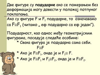 Две фигуре су подударне ако се померањем без
деформација могу довести у положај потпуног
поклапања.
Ако су фигуре F и F1 подударне, то означавамо
са F≅F1 (читамо „ еф подударно са еф један”).
Подударност, као однос међу геометријским
фигурама, поседује следеће особине:
* Свака фигура је подударна сама себи.
F≅F
* Ако је F≅F1, онда је и F1≅ F.
* Ако је F≅F1 и F1≅F2, онда је и F≅F2.
 