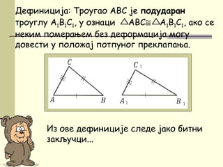 Дефиниција: Троугао ABC је подударан
троуглу A1B1C1, у ознаци ABC≅ A1B1C1, ако се
неким померањем без деформација могу
довести у положај потпуног преклапања.
Из ове дефиниције следе јако битни
закључци...
 