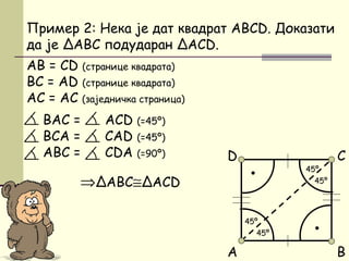 Пример 2: Некa је дат квадрат ABCD. Доказати
да је ΔАBC подударан ΔACD.
AB = CD (странице квадрата)
BC = AD (странице квадрата)
АC = АC (заједничка страница)
BAC = ACD (=45º)
BCA = CAD (=45º)
АBC = CDA (=90º)
⇒ΔABC≅ΔACD
A
C
B
D
45º
45º
45º
45º
•
•
 