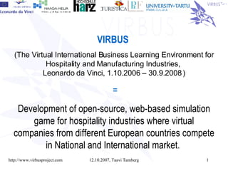 VIRBUS   ( The Virtual International Business Learning Environment for Hospitality and Manufacturing Industries,  Leonardo da Vinci,  1.10.2006 – 30.9.2008   ) = Development of open-source, web-based simulation game for hospitality industries where virtual companies from different European countries compete in National and International market.   