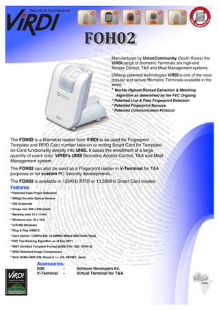 FOH02
Manufactured by UnionCommunity (South Korea) the
ViRDI range of Biometric Terminals are high-end
Access Control, T&A and Meal Management systems.
Utilising patented technologies ViRDI is one of the most
popular and secure Biometric Terminals available in the
world.
* Worlds Highest Ranked Extraction & Matching
Algorithm as determined by the FVC Ongoing
* Patented Live & Fake Fingerprint Detection
* Patented Fingerprint Sensors
* Patented Communication Protocol
The FOH02 is a Biometric reader from ViRDI to be used for Fingerprint
Template and RFID Card number take-on or writing Smart Card for Template-
on-Card functionality directly into UNIS. It eases the enrollment of a large
quantity of users onto ViRDI's UNIS Biometric Access Control, T&A and Meal
Management system
The FOH02 can also be used as a Fingerprint reader in V-Terminal for T&A
purposes or for custom PC Security developments.
The FOH02 is available in 125KHz RFID or 13.56MHz Smart Card models
Features:
* Patented Fake Finger Detection
* 500dpi Durable Optical Sensor
* 256 Grayscale
* Image size 304 x 344 pixels
* Sensing area 15 x 17mm
* Windows size 16 x 19.6
* O/S MS Windows
* Plug & Play USB2.0
* Card Option: 125KHz EM, 13.56MHz Mifare (ISO14443 Type)
* FVC Top Ranking Algorithm as of Dec 2011
* NIST Certified Template Format (ANSI-378 / ISO 19794-2)
* WSQ Standard Image Compression
* Virdi UCBio SDK (VB, Visual C ++, C#, VB.NET, Java)
Accessories:
SDK - Software Developers Kit.
V-Terminal - Virtual Terminal for T&A
 
