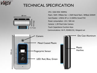 TECHNICAL SPECIFICATION
                                          CPU: 32bit RISC 400MHz

         68 mm                            Flash / RAM: 4MByte Nor + 256M Nand flash / 8MByte SDRAM
                                         Card Reader: 125KHz RF or 13.56MHz Smart/TOC
                                          Power consumption: 12V / 500 mA




                    29.6 mm
                                         Camera: 1.3M Pixel Color Camera

                 11.7 mm                 Touch Capacitance Function Keys
                                         Communications: Wi-Fi, RS485/232, Wiegand out


                              Camera                                         Die Cast Aluminum


                               Metal Coated Plastic
                                                                            Plastic
                                                                            Hairline
138 mm




                       Fingerprint Sensor


                              LED: Red, Blue, Green
 