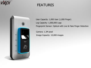 FEATURES


User Capacity: 1,000 User (1,000 Finger)
Log Capacity: 1,000,000 Logs
Fingerprint Sensor: Optical with Live & Fake Finger Detection

Camera: 1.3M pixel
Image Capacity: 10,000 images
 