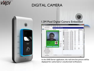 DIGITAL CAMERA



    1.3M Pixel Digital Camera Embedded




    In the UNIS Server application, the real time live picture will be
    displayed for authorized or unauthorized verifications.
 