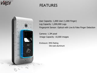 FEATURES


User Capacity: 1,000 User (1,000 Finger)
Log Capacity: 1,000,000 Logs
Fingerprint Sensor: Optical with Live & Fake Finger Detection


Camera: 1.3M pixel
Image Capacity: 10,000 images

Enclosure: IP65 Rating
            Die-cast aluminum
 