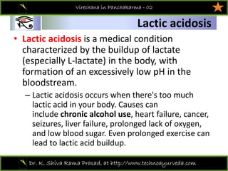 01
Dr. K. Shiva Rama Prasad, at http://www.technoayurveda.com/
Lactic acidosis
Virechana in Panchakarma - 02
• Lactic acidosis is a medical condition 
characterized by the buildup of lactate 
(especially L‐lactate) in the body, with 
formation of an excessively low pH in the 
bloodstream.
– Lactic acidosis occurs when there's too much 
lactic acid in your body. Causes can 
include chronic alcohol use, heart failure, cancer, 
seizures, liver failure, prolonged lack of oxygen, 
and low blood sugar. Even prolonged exercise can 
lead to lactic acid buildup.
 