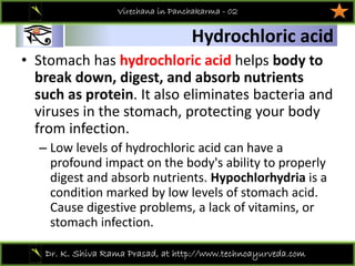01
Dr. K. Shiva Rama Prasad, at http://www.technoayurveda.com/
Hydrochloric acid
Virechana in Panchakarma - 02
• Stomach has hydrochloric acid helps body to 
break down, digest, and absorb nutrients 
such as protein. It also eliminates bacteria and 
viruses in the stomach, protecting your body 
from infection. 
– Low levels of hydrochloric acid can have a 
profound impact on the body's ability to properly 
digest and absorb nutrients. Hypochlorhydria is a 
condition marked by low levels of stomach acid. 
Cause digestive problems, a lack of vitamins, or 
stomach infection.
 