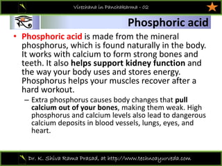 01
Dr. K. Shiva Rama Prasad, at http://www.technoayurveda.com/
Phosphoric acid
Virechana in Panchakarma - 02
• Phosphoric acid is made from the mineral 
phosphorus, which is found naturally in the body. 
It works with calcium to form strong bones and 
teeth. It also helps support kidney function and 
the way your body uses and stores energy. 
Phosphorus helps your muscles recover after a 
hard workout.
– Extra phosphorus causes body changes that pull 
calcium out of your bones, making them weak. High 
phosphorus and calcium levels also lead to dangerous 
calcium deposits in blood vessels, lungs, eyes, and 
heart.
 