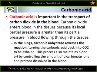 01
Dr. K. Shiva Rama Prasad, at http://www.technoayurveda.com/
Carbonic acid
Virechana in Panchakarma - 02
• Carbonic acid is important in the transport of 
carbon dioxide in the blood. Carbon dioxide 
enters blood in the tissues because its local 
partial pressure is greater than its partial 
pressure in blood flowing through the tissues.
– In the lungs, carbonic anhydrase reverses the 
reaction, turning the carbonic acid back into CO2 
to be exhaled. This process also maintains blood 
pH by controlling the amount of bicarbonate ions 
and protons dissolved in the blood.
 