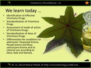 We learn today …
• Identification of effective 
Virechana Drugs.
• Standardization of Virechana 
Drugs. 
• Assessment of mode of action 
of Virechana Drugs. 
• Standardization of dose of 
Virechana Drugs. 
• Differentiate the conditions to 
administer Tarpanadi Krama, 
Peyadi krama and Rasa 
samsarjana krama and its 
rational use according to 
Desa, Kala and Satmya.
Virechana in Panchakarma - 02
Dr. K. Shiva Rama Prasad, at http://www.technoayurveda.com/
 