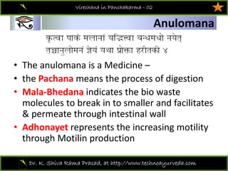 01
Dr. K. Shiva Rama Prasad, at http://www.technoayurveda.com/
Anulomana
Virechana in Panchakarma - 02
• The anulomana is a Medicine –
• the Pachana means the process of digestion 
• Mala‐Bhedana indicates the bio waste 
molecules to break in to smaller and facilitates 
& permeate through intestinal wall
• Adhonayet represents the increasing motility 
through Motilin production   
 