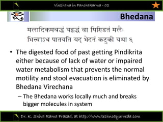 01
Dr. K. Shiva Rama Prasad, at http://www.technoayurveda.com/
Bhedana
Virechana in Panchakarma - 02
• The digested food of past getting Pindikrita
either because of lack of water or impaired 
water metabolism that prevents the normal 
motility and stool evacuation is eliminated by 
Bhedana Virechana
– The Bhedana works locally much and breaks 
bigger molecules in system 
 