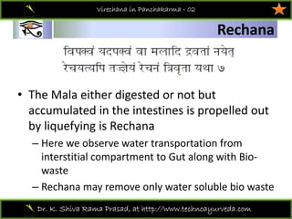 01
Dr. K. Shiva Rama Prasad, at http://www.technoayurveda.com/
Rechana
Virechana in Panchakarma - 02
• The Mala either digested or not but 
accumulated in the intestines is propelled out 
by liquefying is Rechana
– Here we observe water transportation from 
interstitial compartment to Gut along with Bio‐
waste
– Rechana may remove only water soluble bio waste 
 