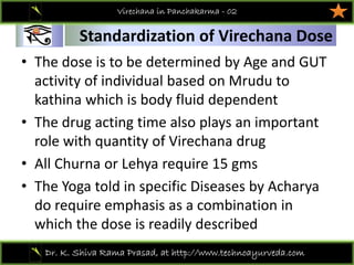 01
Dr. K. Shiva Rama Prasad, at http://www.technoayurveda.com/
Standardization of Virechana Dose
Virechana in Panchakarma - 02
• The dose is to be determined by Age and GUT 
activity of individual based on Mrudu to 
kathina which is body fluid dependent
• The drug acting time also plays an important 
role with quantity of Virechana drug
• All Churna or Lehya require 15 gms
• The Yoga told in specific Diseases by Acharya 
do require emphasis as a combination in 
which the dose is readily described  
 