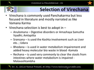 01
Dr. K. Shiva Rama Prasad, at http://www.technoayurveda.com/
Selection of Virechana
Virechana in Panchakarma - 02
• Virechana is commonly used Panchakarma but less 
focused in literature and mostly narrated as like 
Vamana Karma 
• Virechana selection is best to adopt in –
– Anulomana – Digestive disorders or Amashaya Samutha
Vyadhi; Amlapitta
– Sransana – is used the Koshta involvement such as Liver 
etc. ; Udara
– Bhedana – is used in water metabolism impairement and 
added heavy molecular bio waste in blood ‐Kamala 
– Rechana – is used very commonly to clear the stools from 
intestines where water metabolism is impaired ‐
Malavashtambha
 