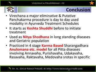 01
Dr. K. Shiva Rama Prasad, at http://www.technoayurveda.com/
Conclusion
Virechana in Panchakarma - 02
• Virechana a major eliminative & Putative 
Panchakarma procedure is day to day used 
modality in Ayurveda Treatment Schedules 
• It starts as Koshta Shuddhi before to initiate 
treatment 
• Used as Nitya Shodhana in long standing diseases 
and Geriatric population 
• Practiced in 4 stage Karma Based Sharangadhara
Anulomana etc. model for all Pitta diseases 
involving Annavaha, Purishavaha, Udakavaha, 
Rasavaha, Raktavaha, Medovaha srotas in specific 
 