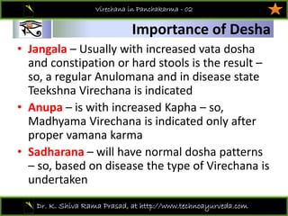 01
Dr. K. Shiva Rama Prasad, at http://www.technoayurveda.com/
Importance of Desha
Virechana in Panchakarma - 02
• Jangala – Usually with increased vata dosha
and constipation or hard stools is the result –
so, a regular Anulomana and in disease state 
Teekshna Virechana is indicated 
• Anupa – is with increased Kapha – so, 
Madhyama Virechana is indicated only after 
proper vamana karma 
• Sadharana – will have normal dosha patterns 
– so, based on disease the type of Virechana is 
undertaken 
 