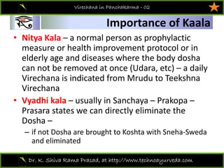 01
Dr. K. Shiva Rama Prasad, at http://www.technoayurveda.com/
Importance of Kaala
Virechana in Panchakarma - 02
• Nitya Kala – a normal person as prophylactic 
measure or health improvement protocol or in 
elderly age and diseases where the body dosha
can not be removed at once (Udara, etc) – a daily 
Virechana is indicated from Mrudu to Teekshna
Virechana 
• Vyadhi kala – usually in Sanchaya – Prakopa –
Prasara states we can directly eliminate the 
Dosha –
– if not Dosha are brought to Koshta with Sneha‐Sweda
and eliminated 
 