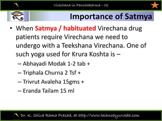 01
Dr. K. Shiva Rama Prasad, at http://www.technoayurveda.com/
Importance of Satmya
Virechana in Panchakarma - 02
• When Satmya / habituated Virechana drug 
patients require Virechana we need to 
undergo with a Teekshana Virechana. One of 
such yoga used for Krura Koshta is –
– Abhayadi Modak 1‐2 tab +
– Triphala Churna 2 Tsf +
– Trivrut Avaleha 15gms +
– Eranda Tailam 15 ml 
 