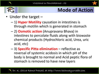 01
Dr. K. Shiva Rama Prasad, at http://www.technoayurveda.com/
Mode of Action
Virechana in Panchakarma - 02
• Under the target –
– 1) Hyper Motility causation in intestines is 
through motilin which is generated in stomach 
– 2) Osmotic action (Anupravana Bhava) in 
intestines to percolate fluids along with biowaste
chemical products (Hydrochloric acid, Urea, uric 
acid, etc)
– 3) Specific Pitta elimination – reflective as 
reversal of systemic acidosis in which pH of the 
body is brought to normal and Acid peptic flora of 
stomach is removed to have new layers 
 