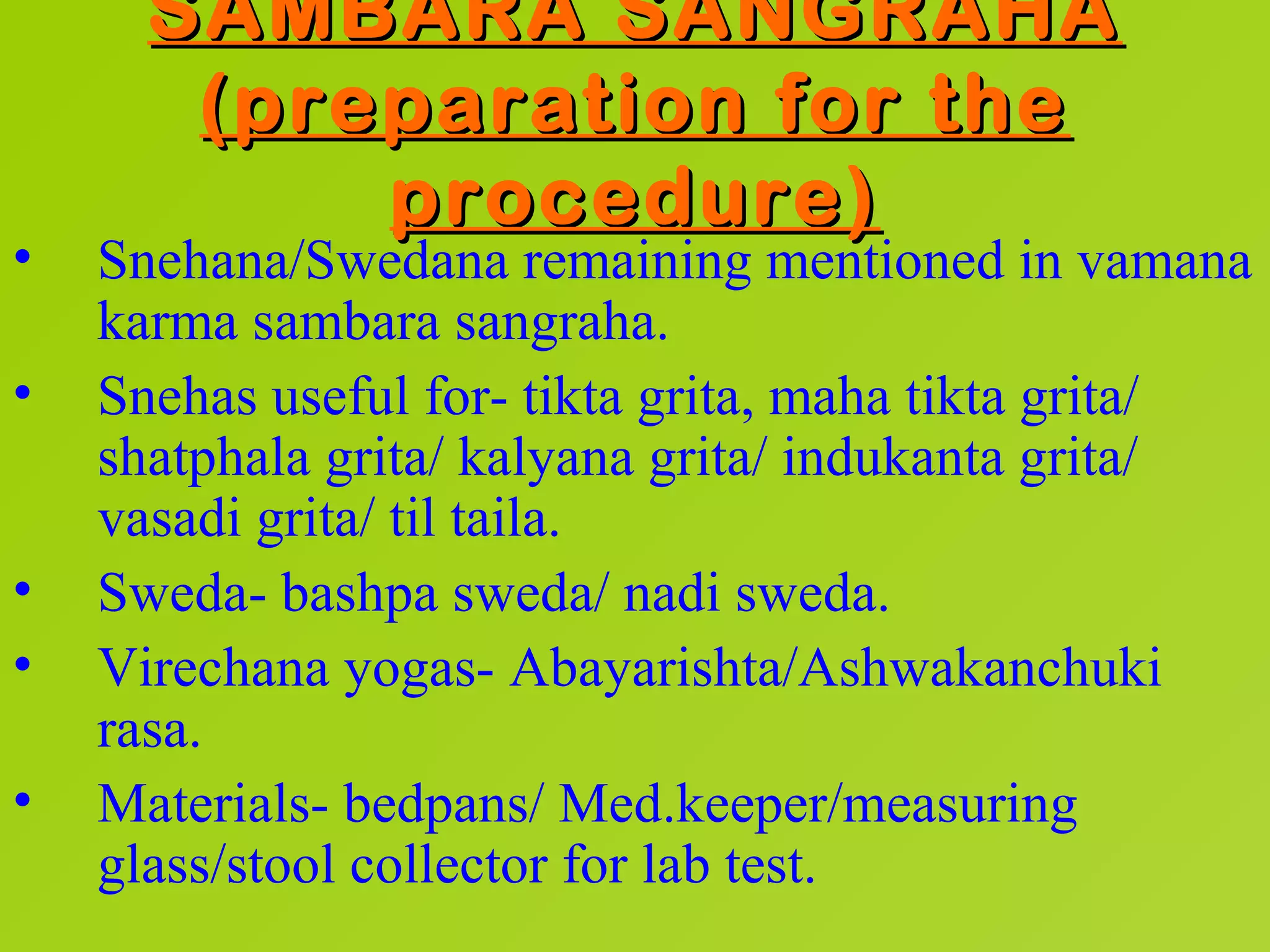 SAMBARA SANGRAHA
       (preparation for the
           procedure)
•   Snehana/Swedana remaining mentioned in vamana
    karma sambara sangraha.
•   Snehas useful for- tikta grita, maha tikta grita/
    shatphala grita/ kalyana grita/ indukanta grita/
    vasadi grita/ til taila.
•   Sweda- bashpa sweda/ nadi sweda.
•   Virechana yogas- Abayarishta/Ashwakanchuki
    rasa.
•   Materials- bedpans/ Med.keeper/measuring
    glass/stool collector for lab test.
 