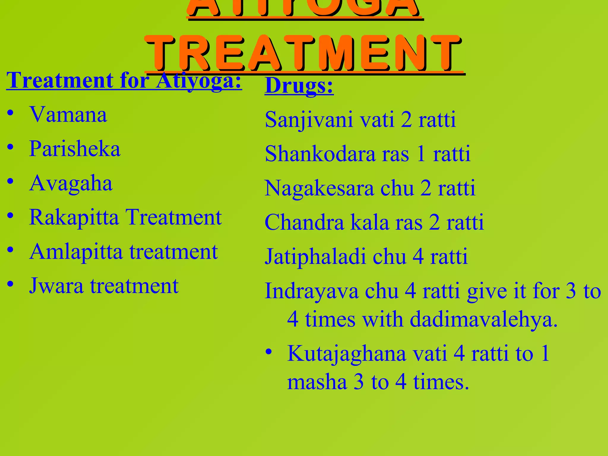 ATIYOGA
             TREATMENT
Treatment for Atiyoga: Drugs:
•   Vamana                Sanjivani vati 2 ratti
•   Parisheka             Shankodara ras 1 ratti
•   Avagaha               Nagakesara chu 2 ratti
•   Rakapitta Treatment   Chandra kala ras 2 ratti
•   Amlapitta treatment   Jatiphaladi chu 4 ratti
•   Jwara treatment       Indrayava chu 4 ratti give it for 3 to
                            4 times with dadimavalehya.
                          • Kutajaghana vati 4 ratti to 1
                            masha 3 to 4 times.
 