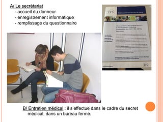 A/ Le secrétariat 
- accueil du donneur 
- enregistrement informatique 
- remplissage du questionnaire 
B/ Entretien médical : il s’effectue dans le cadre du secret médical, dans un bureau fermé.  