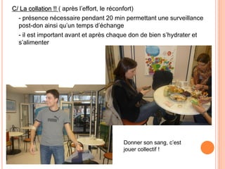 C/ La collation !! ( après l’effort, le réconfort) 
- présence nécessaire pendant 20 min permettant une surveillance post-don ainsi qu’un temps d’échange 
- il est important avant et après chaque don de bien s’hydrater et s’alimenter 
Donner son sang, c’est jouer collectif ! 