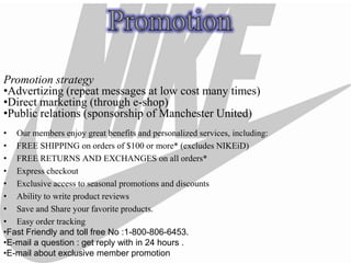 Promotion strategy
•Advertizing (repeat messages at low cost many times)
•Direct marketing (through e-shop)
•Public relations (sponsorship of Manchester United)
• Our members enjoy great benefits and personalized services, including:
• FREE SHIPPING on orders of $100 or more* (excludes NIKEiD)
• FREE RETURNS AND EXCHANGES on all orders*
• Express checkout
• Exclusive access to seasonal promotions and discounts
• Ability to write product reviews
• Save and Share your favorite products.
• Easy order tracking
•Fast Friendly and toll free No :1-800-806-6453.
•E-mail a question : get reply with in 24 hours .
•E-mail about exclusive member promotion
 