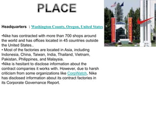 Headquarters : Washington County, Oregon, United States

•Nike has contracted with more than 700 shops around
the world and has offices located in 45 countries outside
the United States..
• Most of the factories are located in Asia, including
Indonesia, China, Taiwan, India, Thailand, Vietnam,
Pakistan, Philippines, and Malaysia.
•Nike is hesitant to disclose information about the
contract companies it works with. However, due to harsh
criticism from some organizations like CorpWatch, Nike
has disclosed information about its contract factories in
its Corporate Governance Report.
 