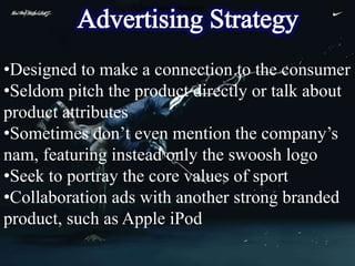 Advertising Strategy




•Designed to make a connection to the consumer
•Seldom pitch the product directly or talk about
product attributes
•Sometimes don’t even mention the company’s
nam, featuring instead only the swoosh logo
•Seek to portray the core values of sport
•Collaboration ads with another strong branded
product, such as Apple iPod
 